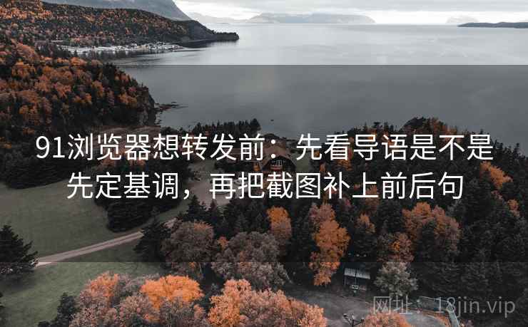 91浏览器想转发前：先看导语是不是先定基调，再把截图补上前后句  第2张