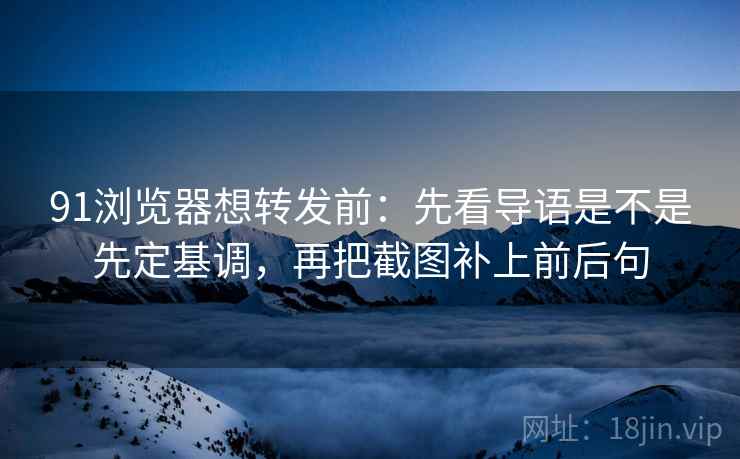 91浏览器想转发前：先看导语是不是先定基调，再把截图补上前后句