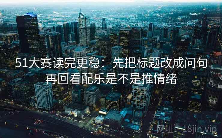 51大赛读完更稳：先把标题改成问句再回看配乐是不是推情绪