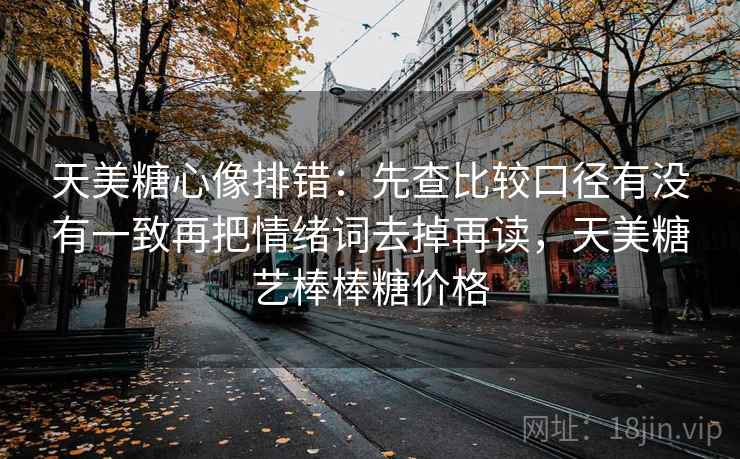 天美糖心像排错：先查比较口径有没有一致再把情绪词去掉再读，天美糖艺棒棒糖价格