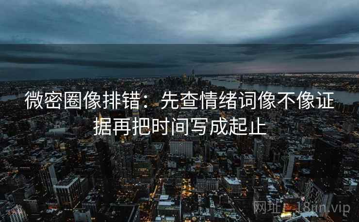 微密圈像排错：先查情绪词像不像证据再把时间写成起止