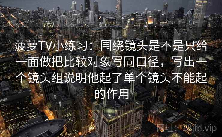 菠萝TV小练习：围绕镜头是不是只给一面做把比较对象写同口径，写出一个镜头组说明他起了单个镜头不能起的作用