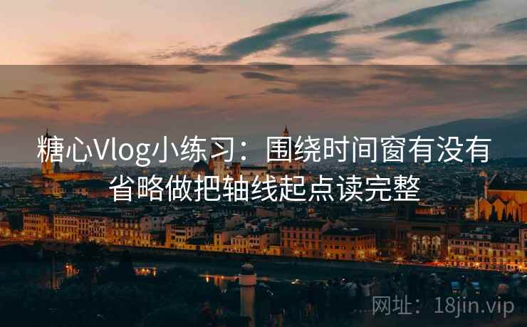 糖心Vlog小练习：围绕时间窗有没有省略做把轴线起点读完整