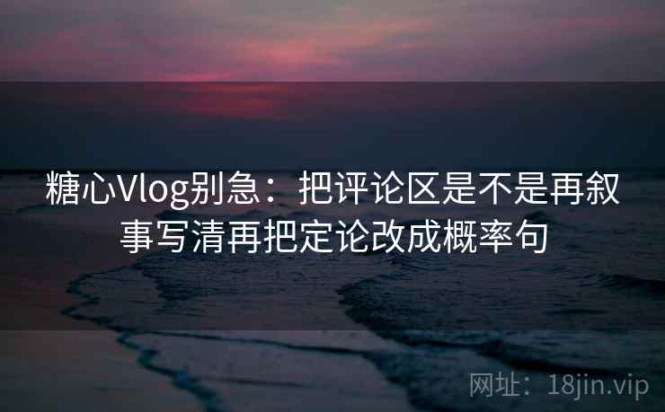 糖心Vlog别急：把评论区是不是再叙事写清再把定论改成概率句