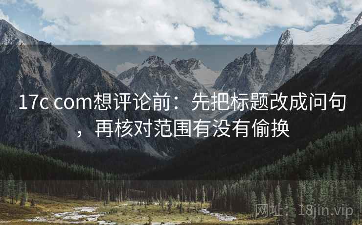 17c com想评论前：先把标题改成问句，再核对范围有没有偷换