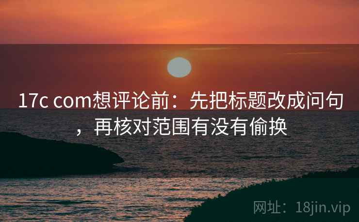 17c com想评论前：先把标题改成问句，再核对范围有没有偷换  第2张