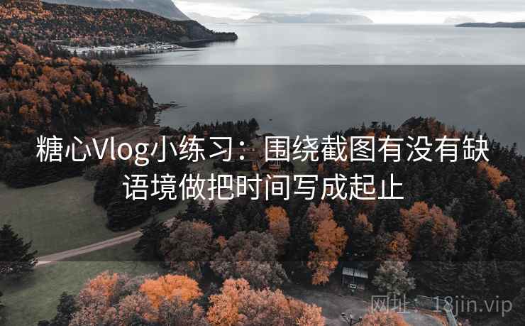 糖心Vlog小练习：围绕截图有没有缺语境做把时间写成起止