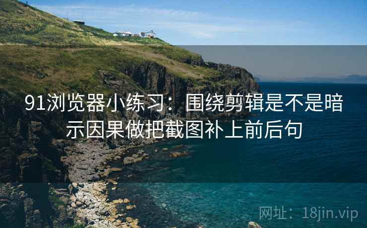91浏览器小练习：围绕剪辑是不是暗示因果做把截图补上前后句