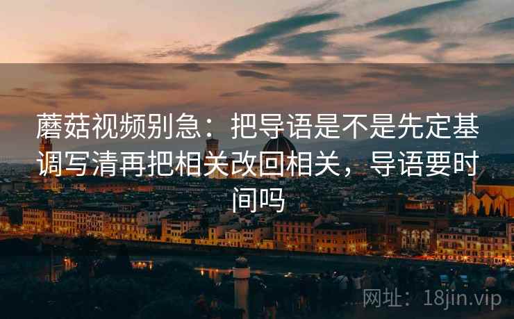 蘑菇视频别急：把导语是不是先定基调写清再把相关改回相关，导语要时间吗  第2张