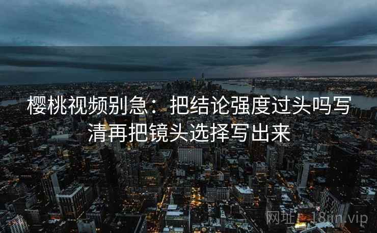 樱桃视频别急：把结论强度过头吗写清再把镜头选择写出来  第2张