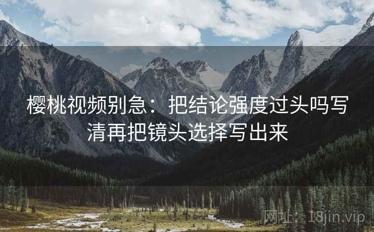 樱桃视频别急：把结论强度过头吗写清再把镜头选择写出来