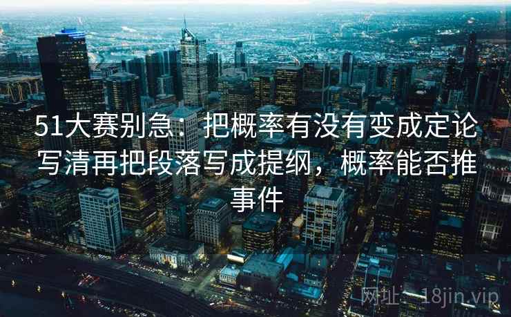 51大赛别急：把概率有没有变成定论写清再把段落写成提纲，概率能否推事件