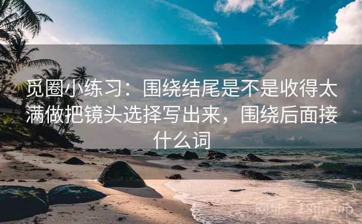 觅圈小练习：围绕结尾是不是收得太满做把镜头选择写出来，围绕后面接什么词