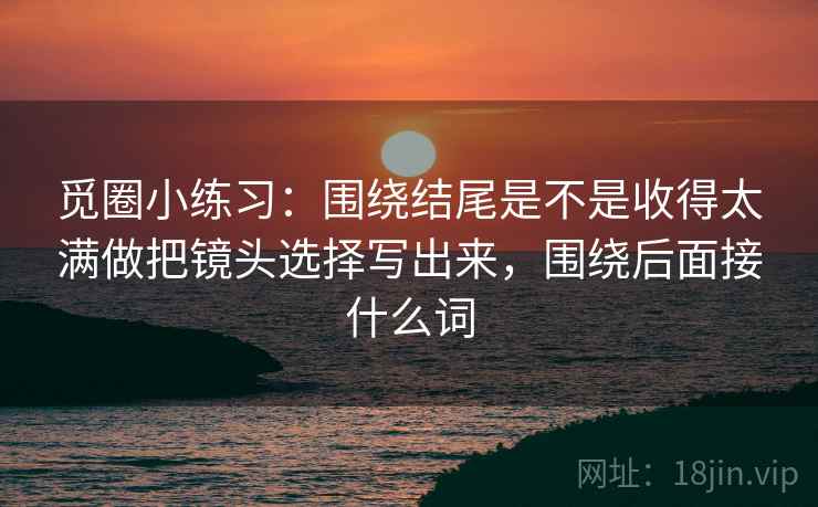 觅圈小练习：围绕结尾是不是收得太满做把镜头选择写出来，围绕后面接什么词  第2张