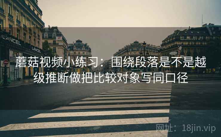 蘑菇视频小练习：围绕段落是不是越级推断做把比较对象写同口径