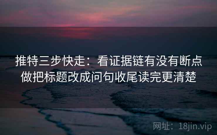 推特三步快走：看证据链有没有断点做把标题改成问句收尾读完更清楚