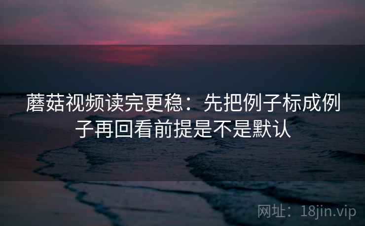 蘑菇视频读完更稳：先把例子标成例子再回看前提是不是默认