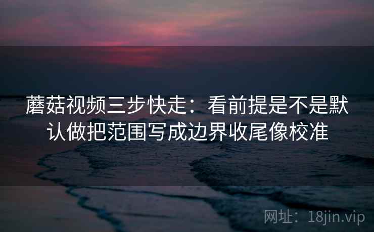 蘑菇视频三步快走：看前提是不是默认做把范围写成边界收尾像校准  第2张