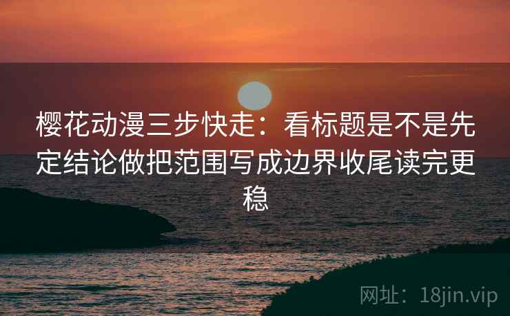 樱花动漫三步快走：看标题是不是先定结论做把范围写成边界收尾读完更稳