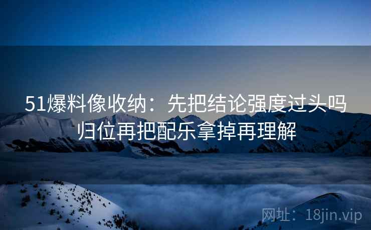 51爆料像收纳：先把结论强度过头吗归位再把配乐拿掉再理解