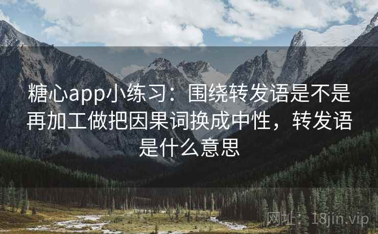 糖心app小练习：围绕转发语是不是再加工做把因果词换成中性，转发语是什么意思