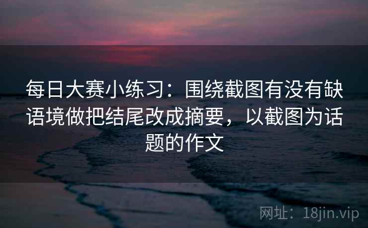 每日大赛小练习：围绕截图有没有缺语境做把结尾改成摘要，以截图为话题的作文