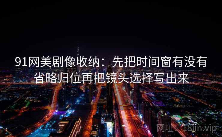 91网美剧像收纳：先把时间窗有没有省略归位再把镜头选择写出来  第2张