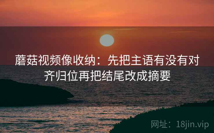 蘑菇视频像收纳：先把主语有没有对齐归位再把结尾改成摘要