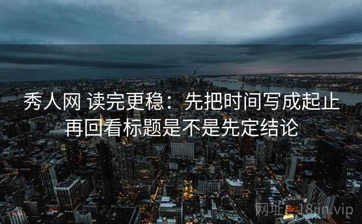 秀人网 读完更稳：先把时间写成起止再回看标题是不是先定结论