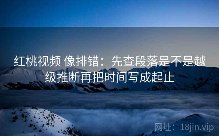 红桃视频 像排错：先查段落是不是越级推断再把时间写成起止  第2张