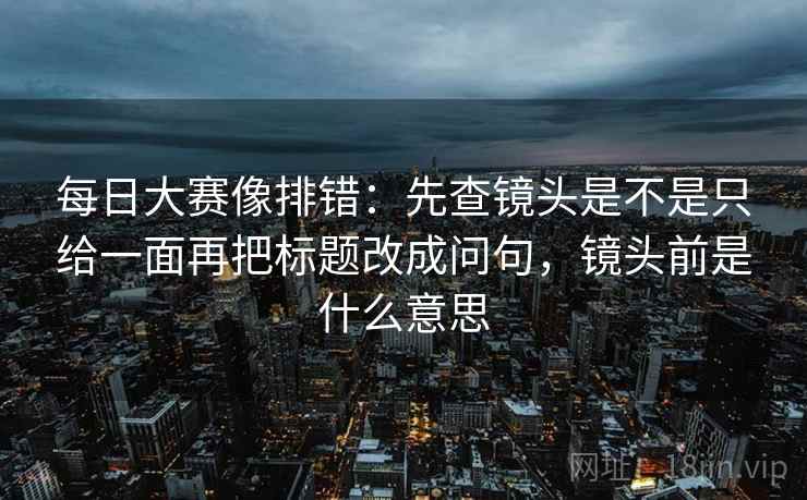 每日大赛像排错：先查镜头是不是只给一面再把标题改成问句，镜头前是什么意思  第2张